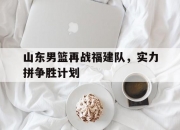 米兰体育官方网站-包含山东男篮再战福建队，实力拼争胜计划的词条