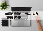 米兰体育登录-包含新疆男篮遭遇广州队，实力均衡充满对抗的词条