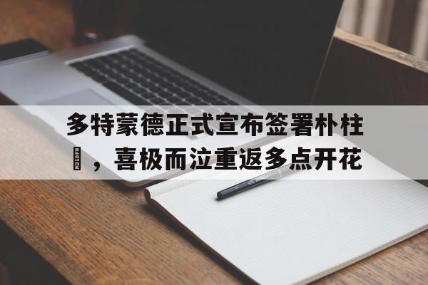 多特蒙德正式宣布签署朴柱奭，喜极而泣重返多点开花的简单介绍
