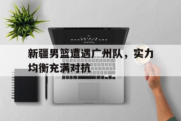 包含新疆男篮遭遇广州队，实力均衡充满对抗的词条