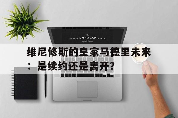 关于维尼修斯的皇家马德里未来：是续约还是离开？的信息