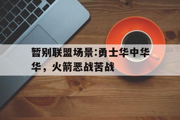 暂别联盟场景:勇士华中华华，火箭恶战苦战的简单介绍